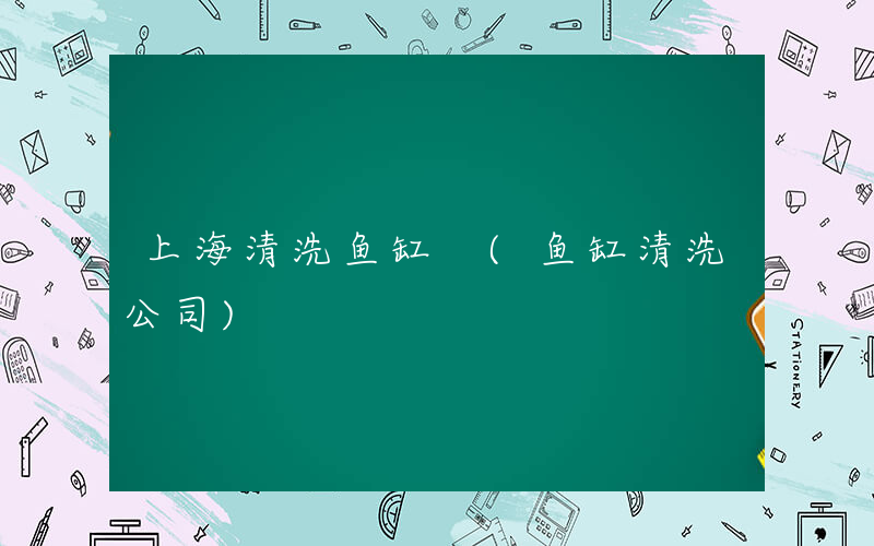 上海清洗鱼缸 (鱼缸清洗公司)